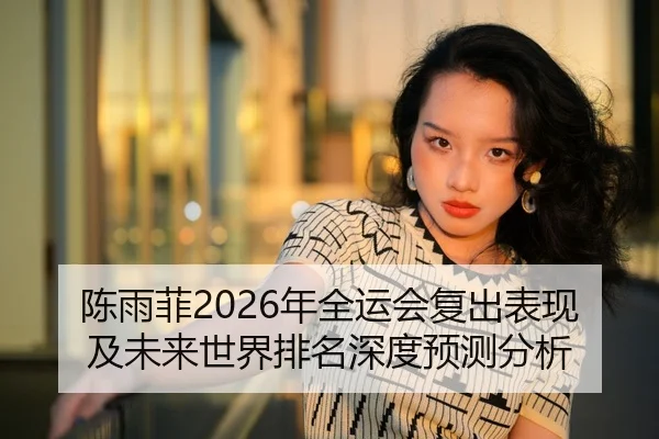 陈雨菲2026年全运会复出表现及未来世界排名深度预测分析